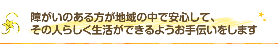 障がいのある方が地域の中で安心して､その人らしく生活ができるよようお手伝いします｡