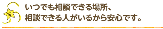 いつでも､相談できる場所､相談できる人がいるから安心です｡