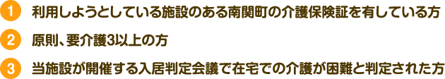 利用しようとしている施設のある南関町の介護保険証を有している方,原則、要介護３以上の方,当施設が開催する入居判定会議で在宅での介護が困難と判定された方