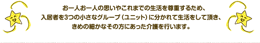 　お一人お一人の思いやこれまでの生活を尊重するため、入居者を3つの小さなグループ（ユニット）に分かれて生活をして頂き、きめの細かなその方にあった介護を行います。